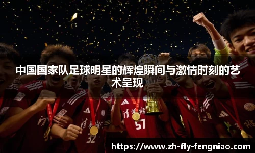 中国国家队足球明星的辉煌瞬间与激情时刻的艺术呈现